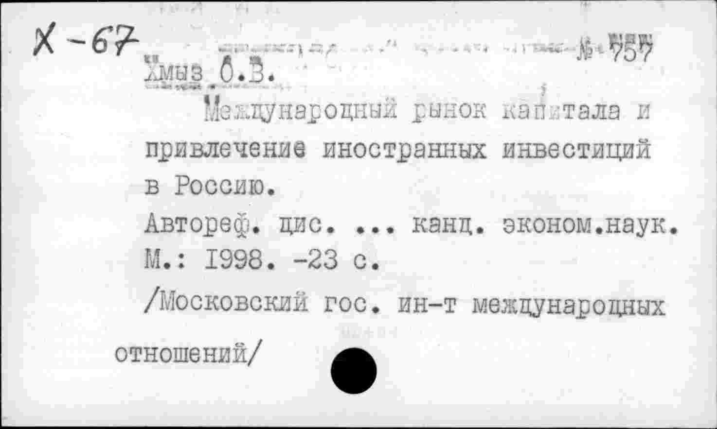 ﻿,о.з*
Международный рынок капитала и привлечение иностранных инвестиций в Россию.
Автореф. цис. ... канд. эконом.наук. М.: 1998. -23 с.
/Московский гос. ин-т международных отношений/